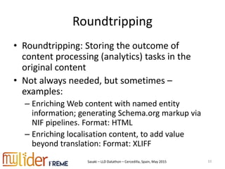 Sasaki – LLD Datathon – Cercedilla, Spain, May 2015
Roundtripping
• Roundtripping: Storing the outcome of
content processing (analytics) tasks in the
original content
• Not always needed, but sometimes –
examples:
– Enriching Web content with named entity
information; generating Schema.org markup via
NIF pipelines. Format: HTML
– Enriching localisation content, to add value
beyond translation: Format: XLIFF
10
 