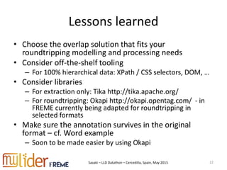 Sasaki – LLD Datathon – Cercedilla, Spain, May 2015
Lessons learned
• Choose the overlap solution that fits your
roundtripping modelling and processing needs
• Consider off-the-shelf tooling
– For 100% hierarchical data: XPath / CSS selectors, DOM, …
• Consider libraries
– For extraction only: Tika http://tika.apache.org/
– For roundtripping: Okapi http://okapi.opentag.com/ - in
FREME currently being adapted for roundtripping in
selected formats
• Make sure the annotation survives in the original
format – cf. Word example
– Soon to be made easier by using Okapi
22
 