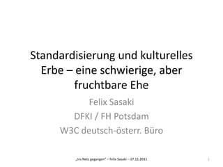 Standardisierung und kulturelles
  Erbe – eine schwierige, aber
         fruchtbare Ehe
           Felix Sasaki
       DFKI / FH Potsdam
     W3C deutsch-österr. Büro

        „Ins Netz gegangen“ – Felix Sasaki – 17.11.2011   1
 