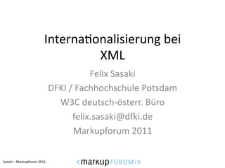 Interna6onalisierung	
  bei	
  
                                            XML	
  
                                                         Felix	
  Sasaki	
  
                                         DFKI	
  /	
  Fachhochschule	
  Potsdam	
  
                                           W3C	
  deutsch-­‐österr.	
  Büro	
  
                                                  felix.sasaki@dNi.de	
  
                                                   Markupforum	
  2011	
  

Sasaki	
  –	
  Markupforum	
  2011	
  
 