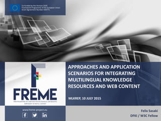 Sasaki – MLKRep – 10 July 2015 WWW.FREME-PROJECT.EU 1
Co-funded by the Horizon 2020
Framework Programme of the European Union
Grant Agreement Number 644771
MLKREP, 10 JULY 2015
Felix Sasaki
DFKI / W3C Fellow
APPROACHES AND APPLICATION
SCENARIOS FOR INTEGRATING
MULTILINGUAL KNOWLEDGE
RESOURCES AND WEB CONTENT
www.freme-project.eu
 