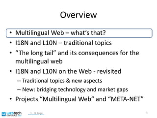 OverviewMultilingual Web – what‘s that?I18N and L10N – traditional topics“The long tail” and its consequences for the multilingual webI18N and L10N on the Web - revisitedTraditional topics & new aspectsNew: bridging technology and market gapsProjects “Multilingual Web“ and “META-NET”5