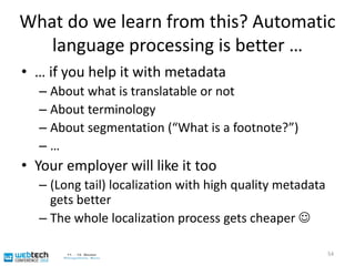 Why we need you for the multilingual webFixed terminologyshould not havebeen translated.If a content author / editor / developer (= you too!) would have used ITS “translate”, Google translate would have worked.Input from www.postbank.de„Ob Postbank direkt, Online-Banking, Online-Brokerage oder myBHW. Die häufigsten Fragen zu unseren Transaktionssystemen finden Sie an dieser Stelle.“Output via Google translate“Whether Postbank direct, online banking, online brokerageormyBHW. Frequentlyaskedquestionsaboutourtransactionsystemscanbefound at thislocation.”53