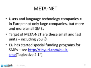 META-NETEU-funded project, closely related to “Multilingual Web”Main aim: build an alliance for improving language technologies in EuropeLaaarge: soon 40+ participating organizations in 30+ countriesVery important: bring users of language technology in63