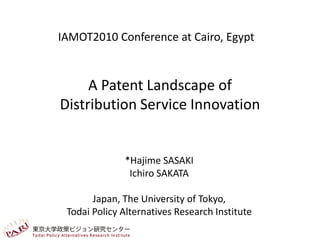 IAMOT2010 Conference at Cairo, Egypt


     A Patent Landscape of
Distribution Service Innovation


              *Hajime SASAKI
               Ichiro SAKATA

       Japan, The University of Tokyo,
 Todai Policy Alternatives Research Institute
 