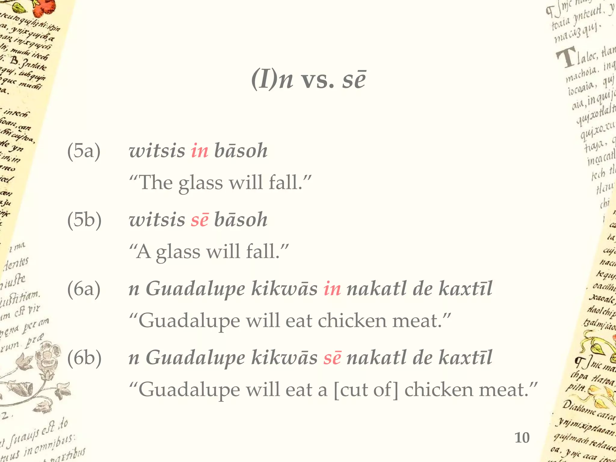 (I)n vs. sē
(5a) witsis in bāsoh
“The glass will fall.”
(5b) witsis sē bāsoh
“A glass will fall.”
(6a) n Guadalupe kikwās in nakatl de kaxtīl
“Guadalupe will eat chicken meat.”
(6b) n Guadalupe kikwās sē nakatl de kaxtīl
“Guadalupe will eat a [cut of] chicken meat.”
10
 