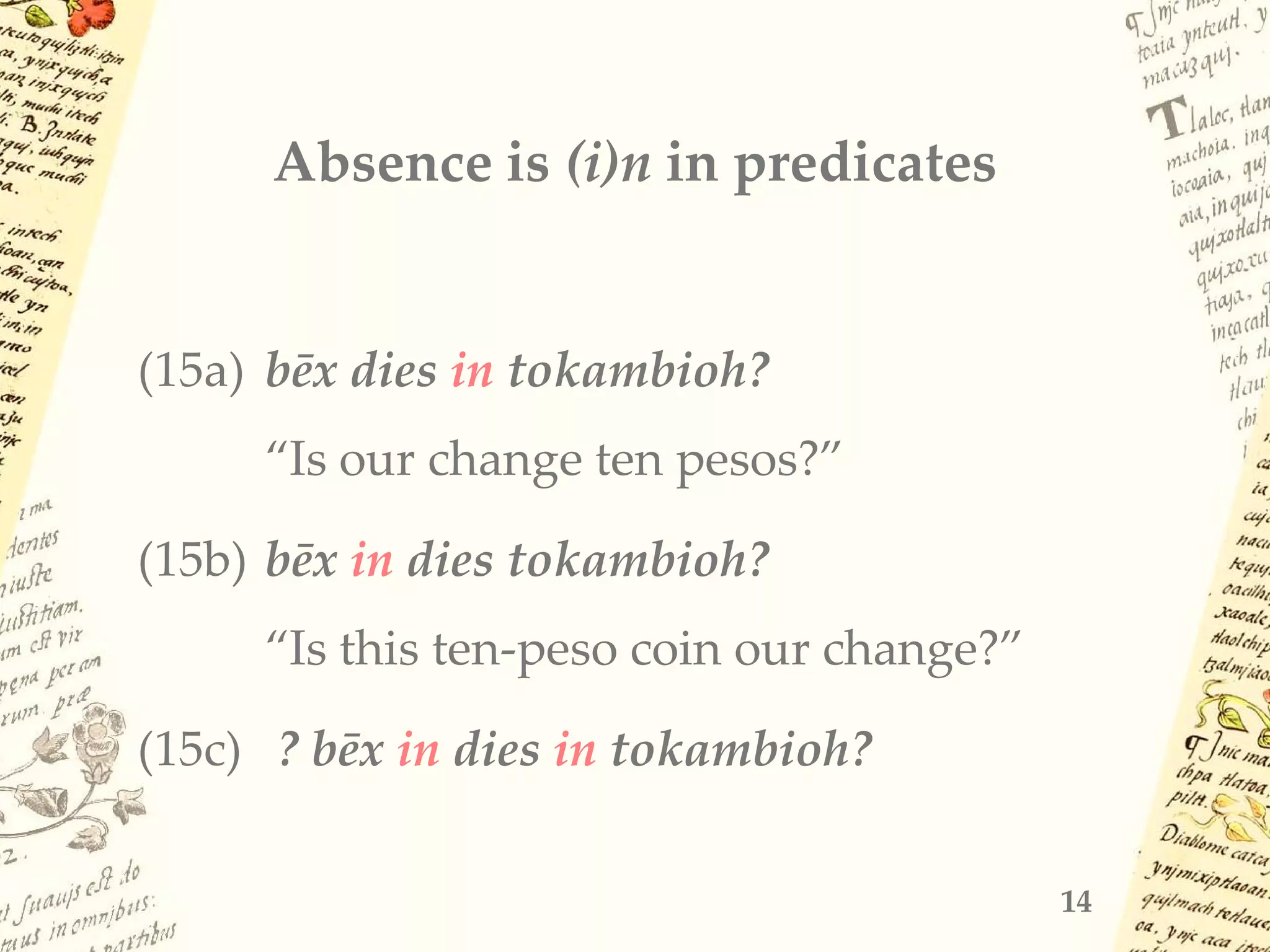 Absence is (i)n in predicates
(15a) bēx dies in tokambioh?
“Is our change ten pesos?”
(15b) bēx in dies tokambioh?
“Is this ten-peso coin our change?”
(15c) ? bēx in dies in tokambioh?
14
 