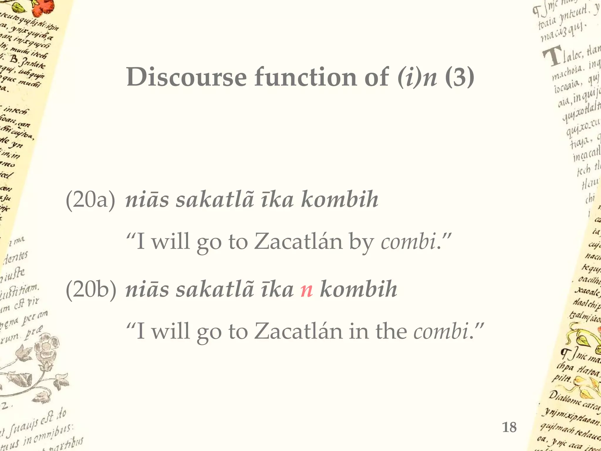 Discourse function of (i)n (3)
(20a) niās sakatlã īka kombih
“I will go to Zacatlán by combi.”
(20b) niās sakatlã īka n kombih
“I will go to Zacatlán in the combi.”
18
 