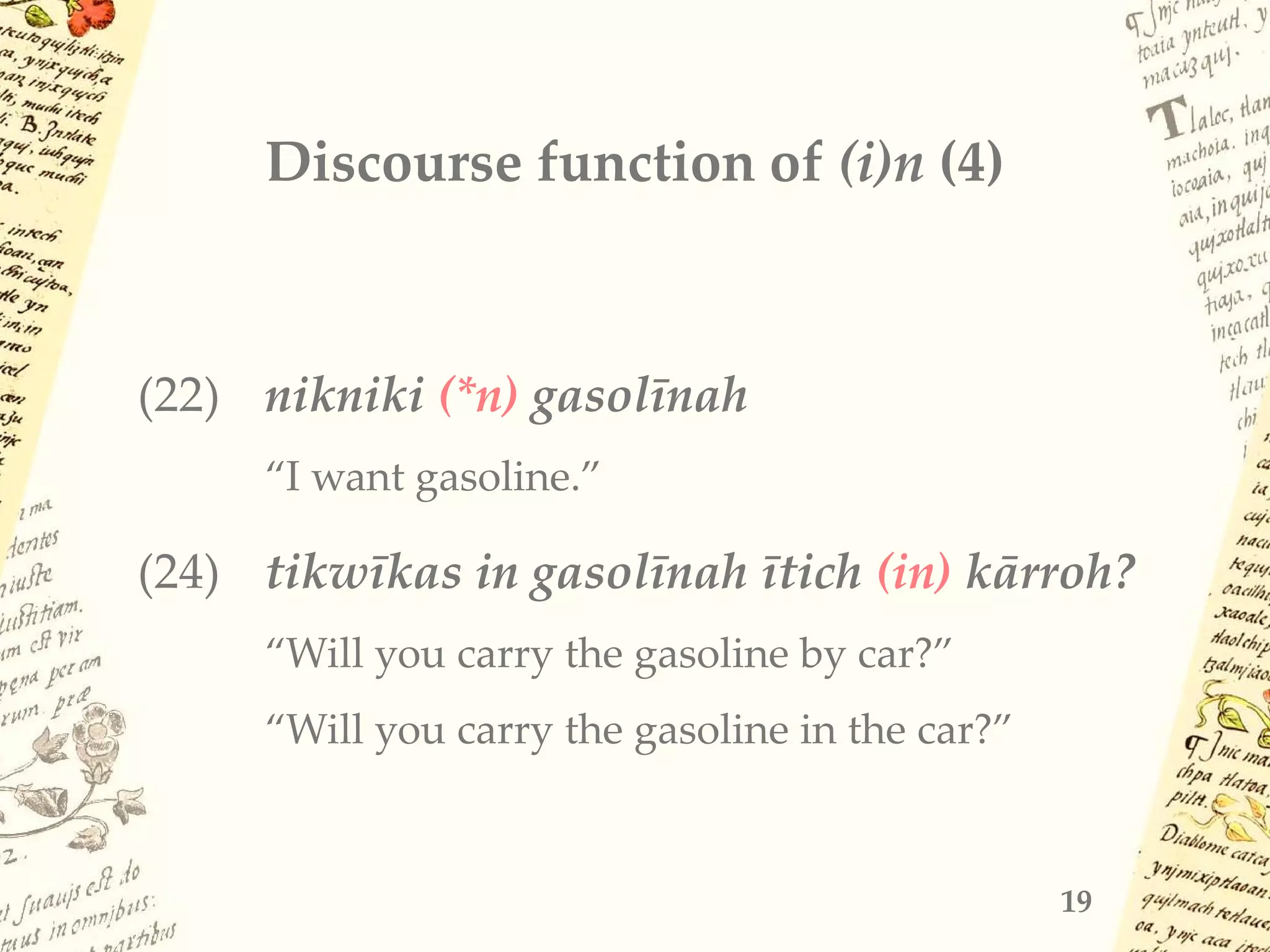 Discourse function of (i)n (4)
(22) nikniki (*n) gasolīnah
“I want gasoline.”
(24) tikwīkas in gasolīnah ītich (in) kārroh?
“Will you carry the gasoline by car?”
“Will you carry the gasoline in the car?”
19
 