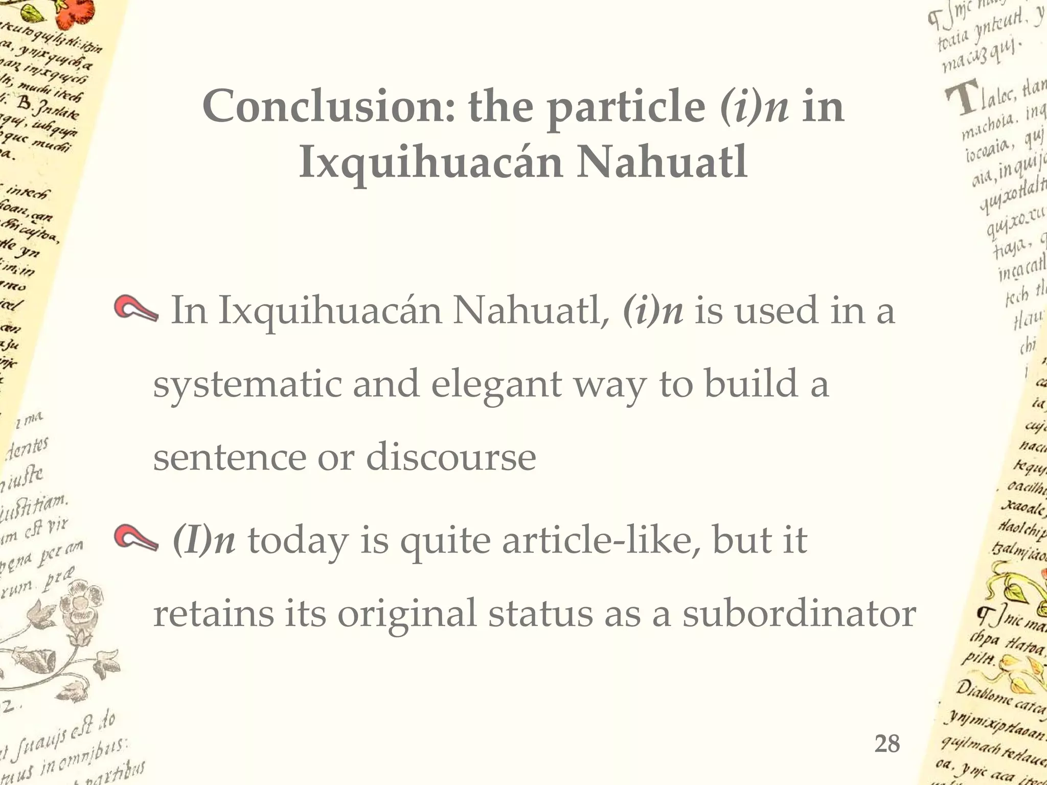 Conclusion: the particle (i)n in
Ixquihuacán Nahuatl
In Ixquihuacán Nahuatl, (i)n is used in a
systematic and elegant way to build a
sentence or discourse
(I)n today is quite article-like, but it
retains its original status as a subordinator
28
 