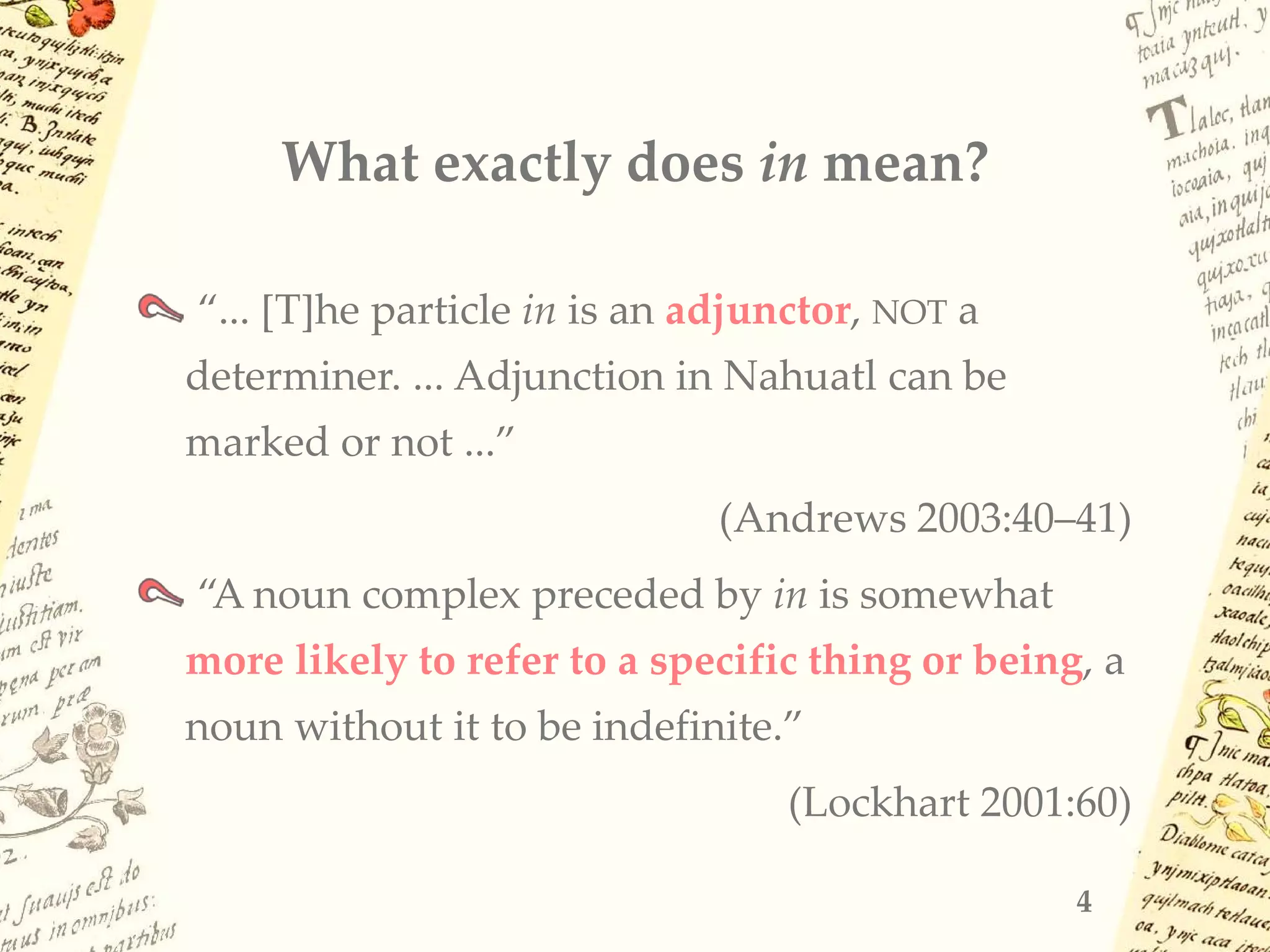 What exactly does in mean?
“... [T]he particle in is an adjunctor, NOT a
determiner. ... Adjunction in Nahuatl can be
marked or not ...”
(Andrews 2003:40–41)
“A noun complex preceded by in is somewhat
more likely to refer to a specific thing or being, a
noun without it to be indefinite.”
(Lockhart 2001:60)
4
 