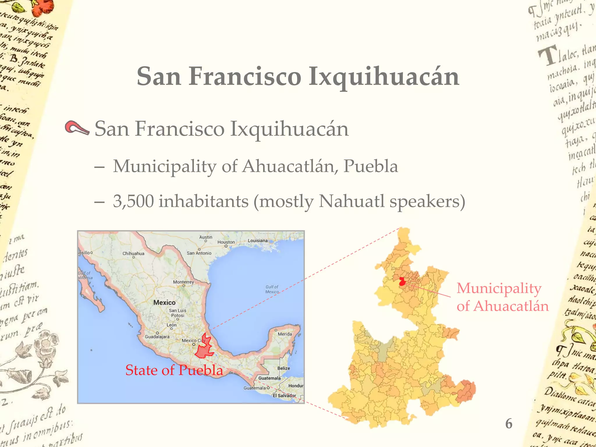 San Francisco Ixquihuacán
San Francisco Ixquihuacán
– Municipality of Ahuacatlán, Puebla
– 3,500 inhabitants (mostly Nahuatl speakers)
6
Municipality
of Ahuacatlán
State of Puebla
 