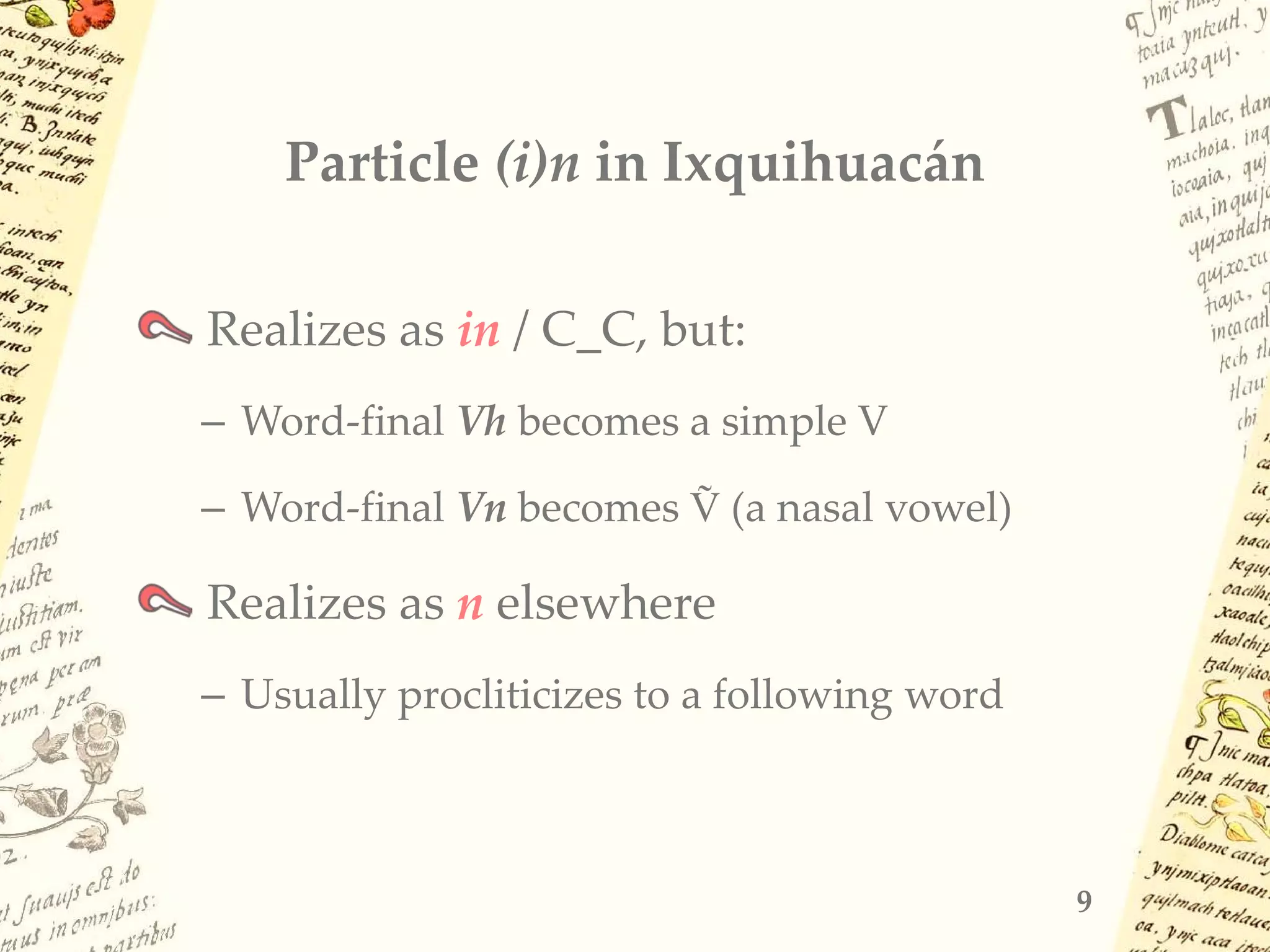 Particle (i)n in Ixquihuacán
Realizes as in / C_C, but:
– Word-final Vh becomes a simple V
– Word-final Vn becomes Ṽ (a nasal vowel)
Realizes as n elsewhere
– Usually procliticizes to a following word
9
 