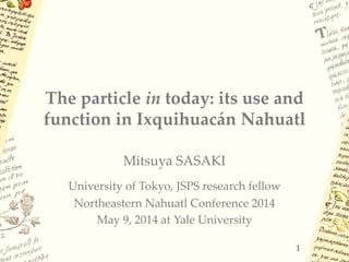 The particle in today: its use and
function in Ixquihuacán Nahuatl
Mitsuya SASAKI
University of Tokyo, JSPS research fellow
Northeastern Nahuatl Conference 2014
May 9, 2014 at Yale University
1
 