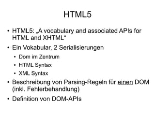 HTML5
●   HTML5: „A vocabulary and associated APIs for
    HTML and XHTML“
●   Ein Vokabular, 2 Serialisierungen
    ●   Dom im Zentrum
    ●   HTML Syntax
    ●   XML Syntax
●   Beschreibung von Parsing-Regeln für einen DOM
    (inkl. Fehlerbehandlung)
●   Definition von DOM-APIs
 