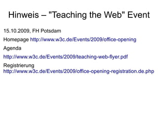Hinweis – "Teaching the Web" Event
15.10.2009, FH Potsdam
Homepage http://www.w3c.de/Events/2009/office-opening
Agenda
http://www.w3c.de/Events/2009/teaching-web-flyer.pdf
Registrierung
http://www.w3c.de/Events/2009/office-opening-registration.de.php
 