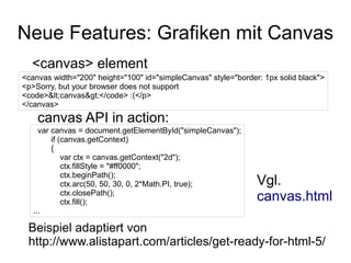Neue Features: Grafiken mit Canvas
  <canvas> element
<canvas width="200" height="100" id="simpleCanvas" style="border: 1px solid black">
<p>Sorry, but your browser does not support
<code><canvas></code> :(</p>
</canvas>
    canvas API in action:
     var canvas = document.getElementById("simpleCanvas");
         if (canvas.getContext)
         {
             var ctx = canvas.getContext("2d");
             ctx.fillStyle = "#ff0000";
             ctx.beginPath();
             ctx.arc(50, 50, 30, 0, 2*Math.PI, true);           Vgl.
             ctx.closePath();
             ctx.fill();                                        canvas.html
   ...

 Beispiel adaptiert von
 http://www.alistapart.com/articles/get-ready-for-html-5/
 