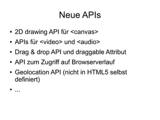 Neue APIs
●   2D drawing API für <canvas>
●   APIs für <video> und <audio>
●   Drag & drop API und draggable Attribut
●   API zum Zugriff auf Browserverlauf
●   Geolocation API (nicht in HTML5 selbst
    definiert)
●   ...
 
