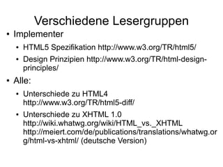 Verschiedene Lesergruppen
●   Implementer
    ●   HTML5 Spezifikation http://www.w3.org/TR/html5/
    ●   Design Prinzipien http://www.w3.org/TR/html-design-
        principles/
●   Alle:
    ●   Unterschiede zu HTML4
        http://www.w3.org/TR/html5-diff/
    ●   Unterschiede zu XHTML 1.0
        http://wiki.whatwg.org/wiki/HTML_vs._XHTML
        http://meiert.com/de/publications/translations/whatwg.or
        g/html-vs-xhtml/ (deutsche Version)
 
