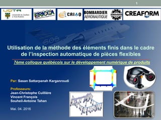 Par: Sasan Sattarpanah Karganroudi
Professeurs:
Jean-Christophe Cuillière
Vincent François
Souheil-Antoine Tahan
Mai. 04. 2016
Utilisation de la méthode des éléments finis dans le cadre
de l’inspection automatique de pièces flexibles
1
7ème colloque québécois sur le développement numérique de produits
 