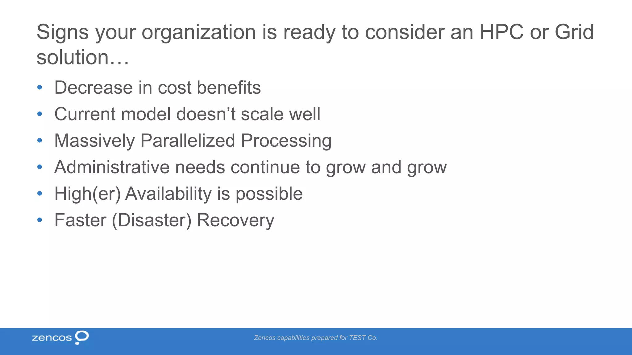 Signs your organization is ready to consider an HPC or Grid solution… • Decrease in cost benefits • Current model doesn’t scale well • Massively Parallelized Processing • Administrative needs continue to grow and grow • High(er) Availability is possible • Faster (Disaster) Recovery Zencos capabilities prepared for TEST Co. 