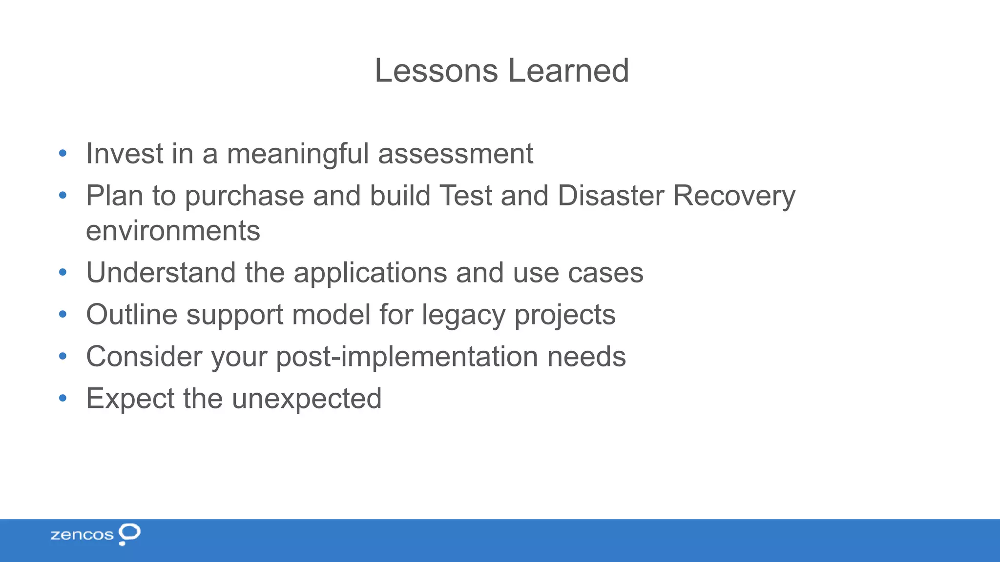 Lessons Learned • Invest in a meaningful assessment • Plan to purchase and build Test and Disaster Recovery environments • Understand the applications and use cases • Outline support model for legacy projects • Consider your post-implementation needs • Expect the unexpected 