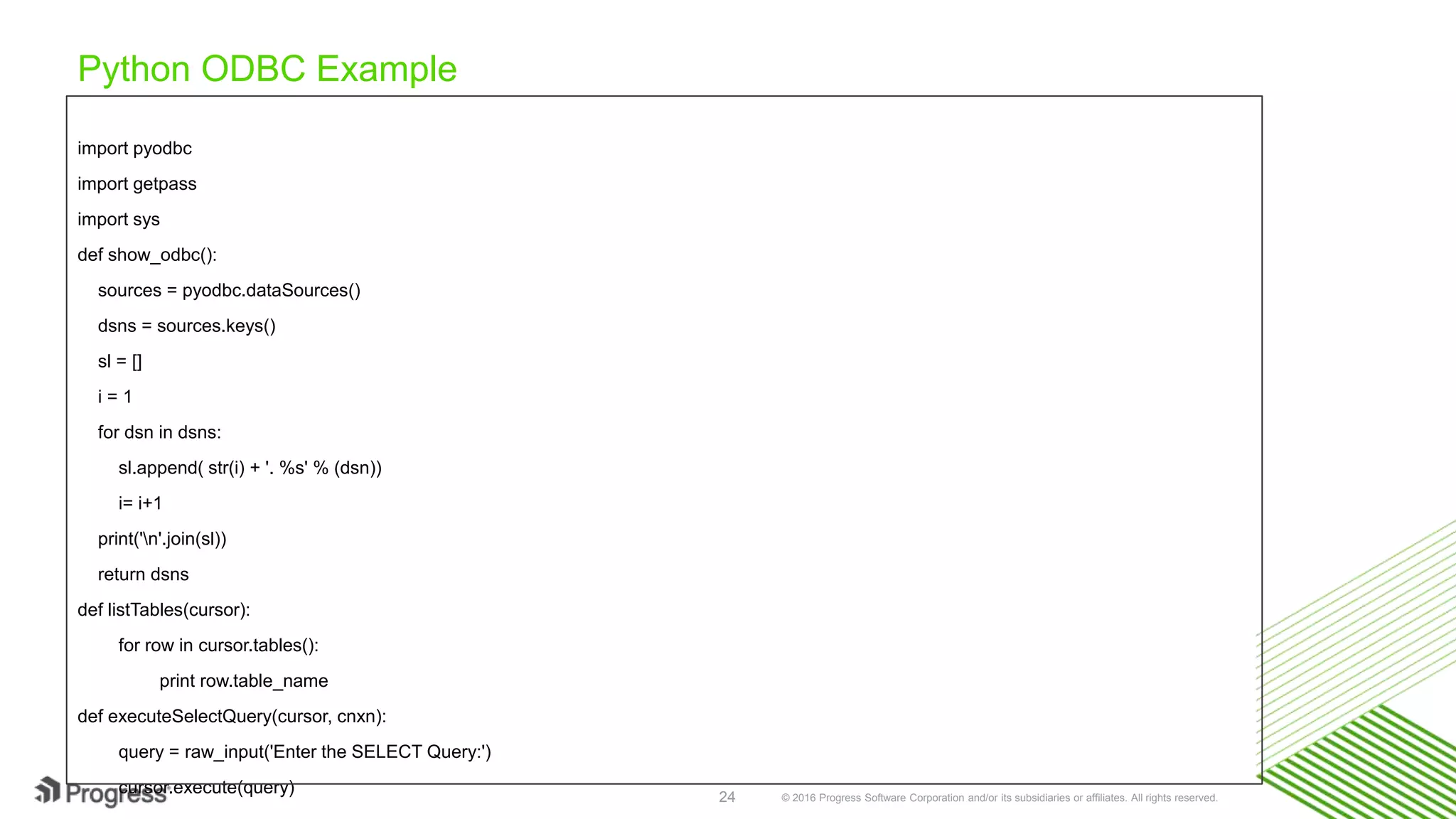 © 2016 Progress Software Corporation and/or its subsidiaries or affiliates. All rights reserved.24 Python ODBC Example import pyodbc import getpass import sys def show_odbc(): sources = pyodbc.dataSources() dsns = sources.keys() sl = [] i = 1 for dsn in dsns: sl.append( str(i) + '. %s' % (dsn)) i= i+1 print('n'.join(sl)) return dsns def listTables(cursor): for row in cursor.tables(): print row.table_name def executeSelectQuery(cursor, cnxn): query = raw_input('Enter the SELECT Query:') cursor.execute(query) 