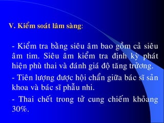 V. Kieåm soaùt laâm saøng:
- Kieåm tra baèng sieâu aâm bao goàm caû sieâu
aâm tim. Sieâu aâm kieåm tra ñònh kyø phaùt
hieän phuø thai vaø ñaùnh giaù ñoä taêng tröûông.
- Tieân löôïng ñöôïc hoäi chaån giöõa baùc só saûn
khoa vaø baùc só phaãu nhi.
- Thai cheát trong töû cung chieám khoûang
30%.
 
