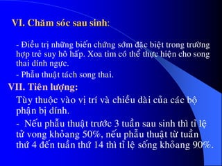 VI. Chaêm soùc sau sinh:
- Ñieàu trò nhöõng bieán chöùng sôùm ñaëc bieät trong tröôøng
hôïp treû suy hoâ haáp. Xoa tim coù theå thöïc hieän cho song
thai dính ngöïc.
- Phaãu thuaät taùch song thai.
VII. Tieân löôïng:
Tuøy thuoäc vaøo vò trí vaø chieàu daøi cuûa caùc boä
phaän bò dính.
- Neáu phaãu thuaät tröôùc 3 tuaàn sau sinh thì tæ leä
töû vong khoûang 50%, neáu phaãu thuaät töø tuaàn
thöù 4 ñeán tuaàn thöù 14 thì tæ leä soáng khoûang 90%.
 