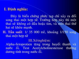 I. Ñònh nghóa:
Ñaây laø bieán chöùng phöùc taïp chæ xaûy ra ñoái
song thai moät hôïp töû. Tröôøng hôïp naøy thì moät
thai seõ khoâng coù ñaàu hoaëc tim, vaø moät thai thöù
hai seõ khoûe maïnh.
II. Taàn suaát: 1/ 35 000 treû, khoaûng 1/150 song
thai moät hôïp töû
III.Xeùtnghieäm:
Alpha-fetoprotien taêng trong huyeát thanh vaø
nöôùc oái. Test Acetylcholinesterase thöôøng
döông tính trong nöôùc oái.
 