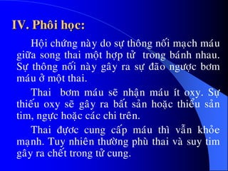 IV. Phoâi hoïc:
Hoäi chöùng naøy do söï thoâng noái maïch maùu
giöõa song thai moät hôïp töû trong baùnh nhau.
Söï thoâng noái naøy gaây ra söï ñaõo ngöôïc bôm
maùu ôû moät thai.
Thai bôm maùu seõ nhaän maùu ít oxy. Söï
thieáu oxy seõ gaây ra baát saûn hoaëc thieåu saûn
tim, ngöïc hoaëc caùc chi treân.
Thai ñöïôc cung caáp maùu thì vaãn khoûe
maïnh. Tuy nhieân thöôøng phuø thai vaø suy tim
gaây ra cheát trong töû cung.
 