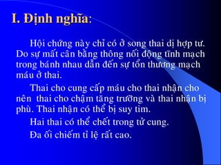I. Ñònh nghóa:
Hoäi chöùng naøy chæ coù ôû song thai dò hôïp tö.
Do söï maát caân baèng thoâng noái ñoäng tónh maïch
trong baùnh nhau daãn ñeán söï toån thöông maïch
maùu ôû thai.
Thai cho cung caáp maùu cho thai nhaän cho
neân thai cho chaäm taêng tröôõng vaø thai nhaän bò
phuø. Thai nhaän coù theå bò suy tim.
Hai thai coù theå cheát trong töû cung.
Ña oái chieám tæ leä raát cao.
 