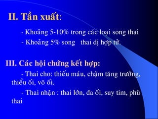 II. Taàn xuaát:
- Khoaûng 5-10% trong caùc loaïi song thai
- Khoaûng 5% song thai dò hôïp töû.
III. Caùc hoäi chöùng keát hôïp:
- Thai cho: thieáu maùu, chaäm taêng tröôûng,
thieåu oái, voâ oái.
- Thai nhaän : thai lôùn, ña oái, suy tim, phuø
thai
 