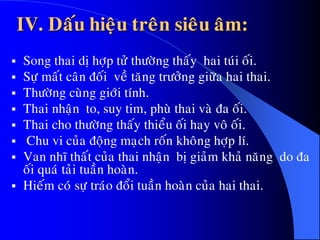 IV. Daáu hieäu treân sieâu aâm:
 Song thai dò hôïp töû thöôøng thaáy hai tuùi oái.
 Söï maát caân ñoái veà taêng tröôûng giöõa hai thai.
 Thöôøng cuøng giôùi tính.
 Thai nhaän to, suy tim, phuø thai vaø ña oái.
 Thai cho thöôøng thaáy thieåu oái hay voâ oái.
 Chu vi cuûa ñoäng maïch roán khoâng hôïp lí.
 Van nhó thaát cuûa thai nhaän bò giaûm khaû naêng do ña
oái quaù taûi tuaàn hoaøn.
 Hieám coù söï traùo ñoåi tuaàn hoaøn cuûa hai thai.
 