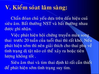 V. Kieåm soùat laâm saøng:
Chaån ñoùan chuû yeáu döïa treân daáu hieäu cuaû
sieâu aâm. Baát thöôøng NST vaø baát thöôøng nhau
ñöôïc ghi nhaän.
Vieäc phaùt hieän hoäi chöùng truyeàn maùu song
thai tröôùc 20 tuaàn cuûa tuoåi thai thì raát khoù. Neáu
phaùt hieän sôùm thì neân giaûi thích cho thai phuï veà
tình traïng dò taät naõo coù theå xaûy ra hoaëc tieân
löôïng khoâng toát .
Sieâu aâm thai vaø tim thai ñònh kì raát caàn thieát
ñeå phaùt hieän sôùm tình traïng suy tim.
 