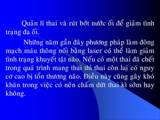 Quaûn lí thai vaø ruùt bôùt nöôùc oái ñeå giaûm tình
traïng ña oái.
Nhöõng naêm gaàn ñaây phöông phaùp laøm ñoâng
maïch maùu thoâng noái baèng laser coù theå laøm giaûm
tình traïng khuyeát taät naõo. Neáu coù moät thai ñaõ cheát
trong quaù trình mang thai thì thai coøn laiï coù nguy
cô cao bò toån thöông naõo. Ñieàu naøy cuõng gaây khoù
khaên trong vieäc coù neân chaám döùt thai kì sôùm hay
khoâng.
 