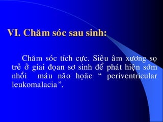 VI. Chaêm soùc sau sinh:
Chaêm soùc tích cöïc. Sieâu aâm xöông soï
treû ôû giai ñoïan sô sinh ñeå phaùt hieän sôùm
nhoài maùu naõo hoïaêc “ periventricular
leukomalacia”.
 