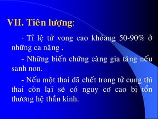 VII. Tieân löôïng:
- Tæ leä töû vong cao khoûang 50-90% ôû
nhöõng ca naëng .
- Nhöõng bieán chöùng caøng gia taêng neáu
sanh non.
- Neáu moät thai ñaõ cheát trong töû cung thì
thai coøn laïi seõ coù nguy cô cao bò toån
thöông heä thaàn kinh.
 