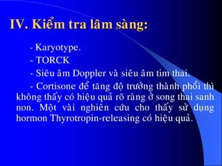 IV. Kieåm tra laâm saøng:
- Karyotype.
- TORCK
- Sieâu aâm Doppler vaø sieâu aâm tim thai.
- Cortisone ñeå taêng ñoä tröôûng thaønh phoåi thì
khoâng thaáy coù hieäu quaû roõ raøng ôû song thai sanh
non. Moät vaøi nghieân cöùu cho thaáy söû duïng
hormon Thyrotropin-releasing coù hieäu quaû.
 