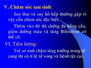 V. Chaêm soùc sau sinh:
Suy thai vaø suy hoâ haáp thöôøng gaëp vì
vaäy caàn chaêm soùc ñaëc bieät.
Theâm vaøo ñoù thì chöùng ña hoàng caàu,
giaûm ñöôøng maùu vaø taêng Bilirubine coù
theå coù.
VI. Tieân löôïng:
Treû sô sinh chaäm taêng tröôûng trong töû
cung thì coù tæ leä töû vong vaø beänh taät cao.
 