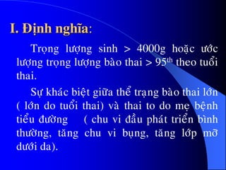 I. Ñònh nghóa:
Troïng löôïng sinh > 4000g hoaëc öôùc
löôïng troïng löôïng baøo thai > 95th theo tuoåi
thai.
Söï khaùc bieät giöõa theå traïng baøo thai lôùn
( lôùn do tuoåi thai) vaø thai to do meï beänh
tieåu ñöôøng ( chu vi ñaàu phaùt trieån bình
thöôøng, taêng chu vi buïng, taêng lôùp môõ
döôùi da).
 