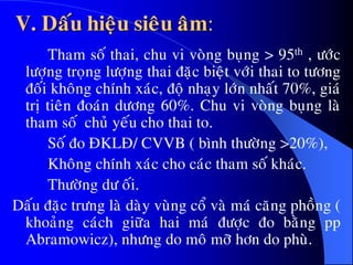V. Daáu hieäu sieâu aâm:
Tham soá thai, chu vi voøng buïng > 95th , öôùc
löôïng troïng löôïng thai ñaëc bieät vôùi thai to töông
ñoái khoâng chính xaùc, ñoä nhaïy lôùn nhaát 70%, giaù
trò tieân ñoaùn döông 60%. Chu vi voøng buïng laø
tham soá chuû yeáu cho thai to.
Soá ño ÑKLÑ/ CVVB ( bình thöôøng >20%),
Khoâng chính xaùc cho caùc tham soá khaùc.
Thöôøng dö oái.
Daáu ñaëc tröng laø daøy vuøng coå vaø maù caêng phoàng (
khoaûng caùch giöõa hai maù ñöôïc ño baèng pp
Abramowicz), nhöng do moâ môõ hôn do phuø.
 