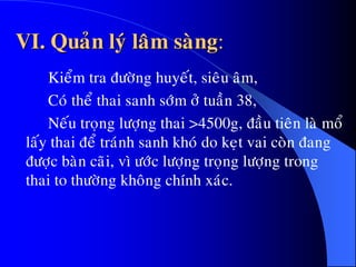 VI. Quaûn lyù laâm saøng:
Kieåm tra ñöôøng huyeát, sieâu aâm,
Coù theå thai sanh sôùm ôû tuaàn 38,
Neáu troïng löôïng thai >4500g, ñaàu tieân laø moå
laáy thai ñeå traùnh sanh khoù do keït vai coøn ñang
ñöôïc baøn caõi, vì öôùc löôïng troïng löôïng trong
thai to thöôøng khoâng chính xaùc.
 
