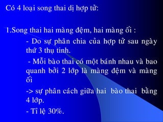 Coù 4 loaïi song thai dò hôïp töû:
1.Song thai hai maøng ñeäm, hai maøng oái :
- Do söï phaân chia cuûa hôïp töû sau ngaøy
thöù 3 thuï tinh.
- Moãi baøo thai coù moät baùnh nhau vaø bao
quanh bôûi 2 lôùp laø maøng ñeäm vaø maøng
oái
-> söï phaân caùch giöõa hai baøo thai baèng
4 lôùp.
- Tæ leä 30%.
 