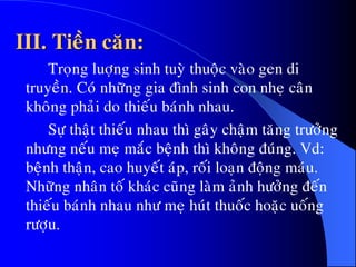III. Tieàn caên:
Troïng luôïng sinh tuyø thuoäc vaøo gen di
truyeàn. Coù nhöõng gia ñình sinh con nheï caân
khoâng phaûi do thieáu baùnh nhau.
Söï thaät thieáu nhau thì gaây chaäm taêng tröôûng
nhöng neáu meï maéc beänh thì khoâng ñuùng. Vd:
beänh thaän, cao huyeát aùp, roái loaïn ñoäng maùu.
Nhöõng nhaân toá khaùc cuõng laøm aûnh höôûng ñeán
thieáu baùnh nhau nhö meï huùt thuoác hoaëc uoáng
röôïu.
 