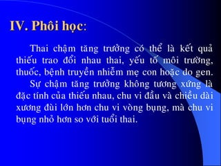IV. Phoâi hoïc:
Thai chaäm taêng tröôûng coù theå laø keát quaû
thieáu trao ñoåi nhau thai, yeáu toá moâi tröôøng,
thuoác, beänh truyeàn nhieãm meï con hoaëc do gen.
Söï chaäm taêng tröôûng khoâng töông xöùng laø
ñaëc tính cuûa thieáu nhau, chu vi ñaàu vaø chieàu daøi
xöông ñuøi lôùn hôn chu vi voøng buïng, maø chu vi
buïng nhoû hôn so vôùi tuoåi thai.
 