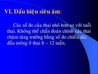 VI. Daáu hieäu sieâu aâm:
Caùc soá ño cuûa thai nhoû hôn so vôùi tuoåi
thai. Khoâng theå chaån ñoaùn chính xaùc thai
chaäm taêng tröôûng baèng soá ño chieàu daøi
ñaàu moâng ôû thai 8 – 12 tuaàn.
 