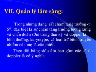 VII. Quaûn lyù laâm saøng:
Trong nhöõng daïng raát chaäm taêng tröôûng <
5th, ñaëc bieät laø söï chaäm taêng tröôûng töông xöùng
vaø chaån ñoaùn sôùm trong thai kyø vaø dopper laø
bình thöôøng, karyotype, vaø loaïi tröø beänh truyeàn
nhieãm cuûa meï laø caàn thieát.
Theo doõi baèng sieâu aâm bao goàm caùc soá ño
doppler laø coù yù nghóa.
 
