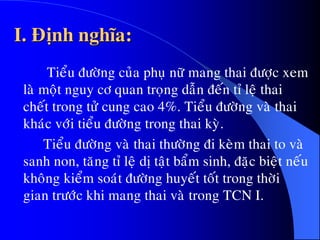 I. Ñònh nghóa:
Tieåu ñöôøng cuûa phuï nöõ mang thai ñöôïc xem
laø moät nguy cô quan troïng daãn ñeán tæ leä thai
cheát trong töû cung cao 4%. Tieåu ñöôøng vaø thai
khaùc vôùi tieåu ñöôøng trong thai kyø.
Tieåu ñöôøng vaø thai thöôøng ñi keøm thai to vaø
sanh non, taêng tæ leä dò taät baåm sinh, ñaëc bieät neáu
khoâng kieåm soaùt ñöôøng huyeát toát trong thôøi
gian tröôùc khi mang thai vaø trong TCN I.
 