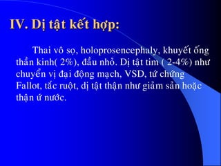 IV. Dò taät keát hôïp:
Thai voâ soï, holoprosencephaly, khuyeát oáng
thaàn kinh( 2%), ñaàu nhoû. Dò taät tim ( 2-4%) nhö
chuyeån vò ñaïi ñoäng maïch, VSD, töù chöùng
Fallot, taéc ruoät, dò taät thaän nhö giaûm saûn hoaëc
thaän öù nöôùc.
 